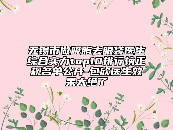 無(wú)錫市做吸脂去眼袋醫(yī)生綜合實(shí)力top10排行榜正規(guī)名單公開(kāi)-包欣醫(yī)生效果太絕了