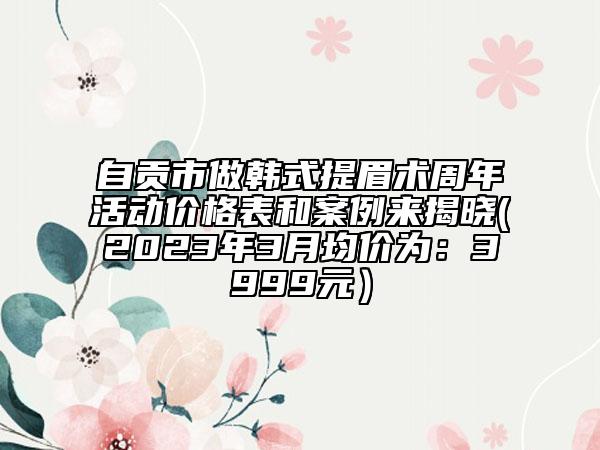 自貢市做韓式提眉術周年活動價格表和案例來揭曉(2023年3月均價為：3999元）