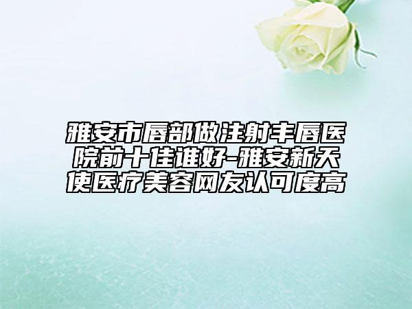 雅安市唇部做注射豐唇醫(yī)院前十佳誰(shuí)好-雅安新天使醫(yī)療美容網(wǎng)友認(rèn)可度高