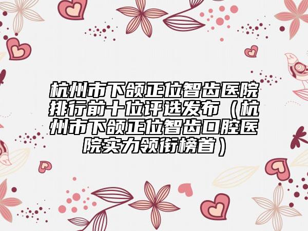 杭州市下頜正位智齒醫(yī)院排行前十位評(píng)選發(fā)布（杭州市下頜正位智齒口腔醫(yī)院實(shí)力領(lǐng)銜榜首）
