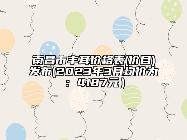 南昌市豐耳價格表(價目)發(fā)布(2023年3月均價為：4187元）