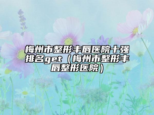 梅州市整形豐唇醫(yī)院十強(qiáng)排名get（梅州市整形豐唇整形醫(yī)院）