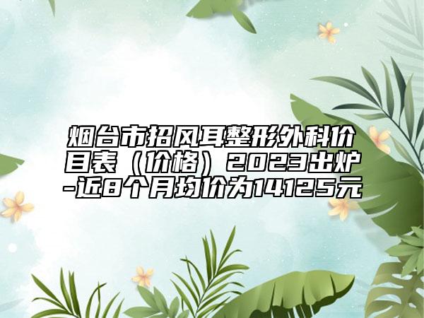 煙臺市招風耳整形外科價目表（價格）2023出爐-近8個月均價為14125元