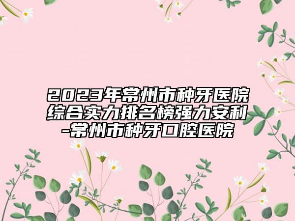 2023年常州市種牙醫(yī)院綜合實力排名榜強力安利-常州市種牙口腔醫(yī)院