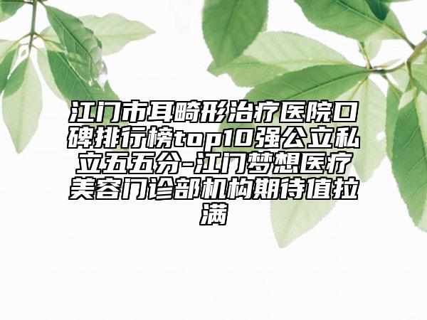 江門市耳畸形治療醫(yī)院口碑排行榜top10強(qiáng)公立私立五五分-江門夢(mèng)想醫(yī)療美容門診部機(jī)構(gòu)期待值拉滿