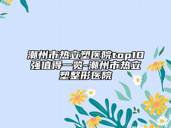 潮州市熱立塑醫(yī)院top10強值得一覽-潮州市熱立塑整形醫(yī)院