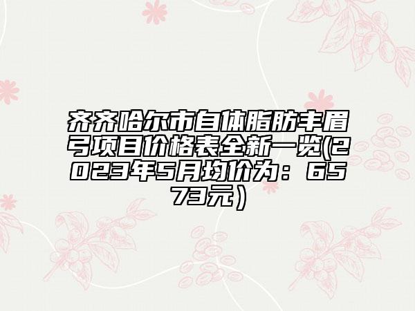齊齊哈爾市自體脂肪豐眉弓項(xiàng)目?jī)r(jià)格表全新一覽(2023年5月均價(jià)為：6573元）