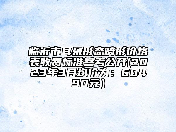 臨沂市耳朵形態(tài)畸形價(jià)格表收費(fèi)標(biāo)準(zhǔn)參考公開(2023年3月均價(jià)為：60490元）