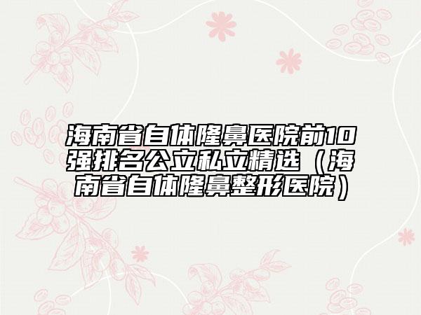 海南省自體隆鼻醫(yī)院前10強排名公立私立精選（海南省自體隆鼻整形醫(yī)院）