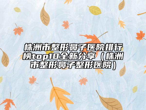 株洲市整形鼻子醫(yī)院排行榜top10全新分享（株洲市整形鼻子整形醫(yī)院）