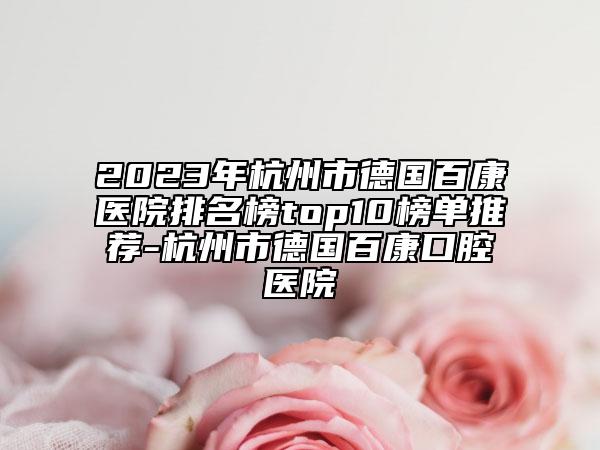 2023年杭州市德國百康醫(yī)院排名榜top10榜單推薦-杭州市德國百康口腔醫(yī)院