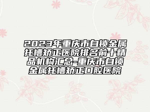 2023年重慶市自鎖金屬托槽矯正醫(yī)院排名前十精品機構(gòu)匯總-重慶市自鎖金屬托槽矯正口腔醫(yī)院