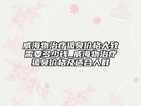 威海物治療狐臭價(jià)格大致需要多少錢_威海物治療狐臭價(jià)格及適合人群