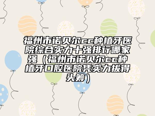 福州市諾貝爾cc種植牙醫(yī)院綜合實力十強排行哪家強（福州市諾貝爾cc種植牙口腔醫(yī)院憑實力拔得頭籌）