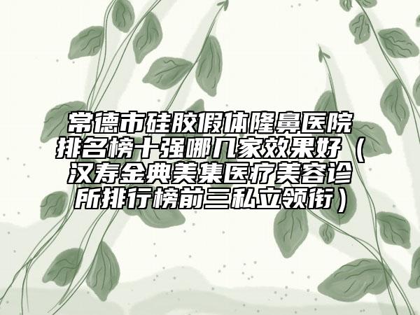 常德市硅膠假體隆鼻醫(yī)院排名榜十強哪幾家效果好（漢壽金典美集醫(yī)療美容診所排行榜前三私立領銜）