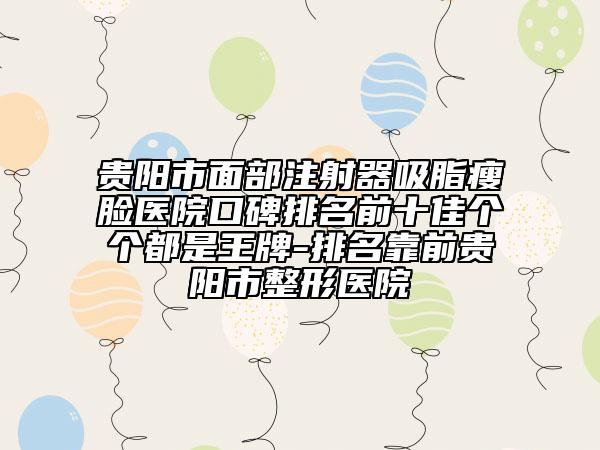 貴陽(yáng)市面部注射器吸脂瘦臉醫(yī)院口碑排名前十佳個(gè)個(gè)都是王牌-排名靠前貴陽(yáng)市整形醫(yī)院