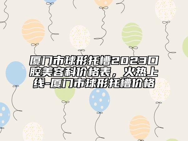 廈門市球形托槽2023口腔美容科價格表，火熱上線-廈門市球形托槽價格