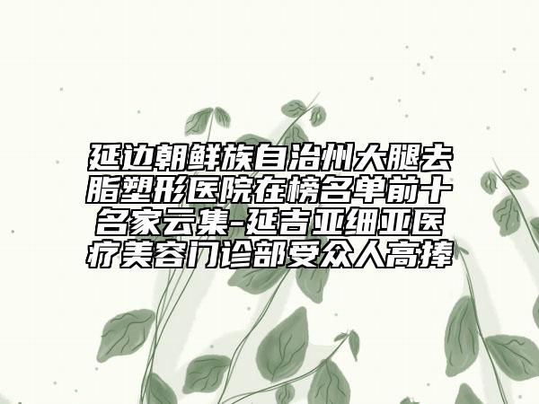 延邊朝鮮族自治州大腿去脂塑形醫(yī)院在榜名單前十名家云集-延吉亞細亞醫(yī)療美容門診部受眾人高捧