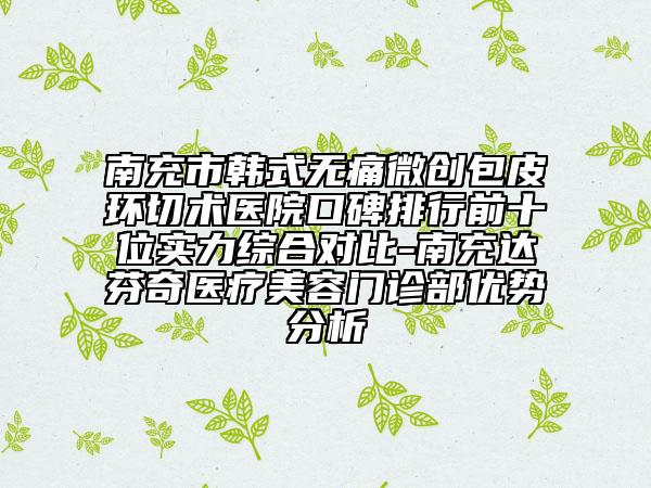 南充市韓式無痛微創(chuàng)包皮環(huán)切術(shù)醫(yī)院口碑排行前十位實力綜合對比-南充達芬奇醫(yī)療美容門診部優(yōu)勢分析