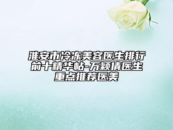 淮安市冷凍美容醫(yī)生排行前十精華帖-萬穎倩醫(yī)生重點推薦醫(yī)美