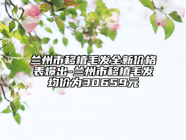蘭州市移植毛發(fā)全新價(jià)格表爆出-蘭州市移植毛發(fā)均價(jià)為30659元