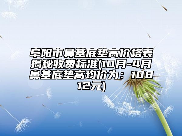 阜陽市鼻基底墊高價格表揭秘收費標準(10月-4月鼻基底墊高均價為：10812元)