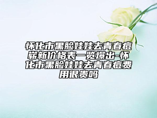 懷化市黑臉娃娃去青春痘嶄新價(jià)格表一覽爆出-懷化市黑臉娃娃去青春痘費(fèi)用很貴嗎