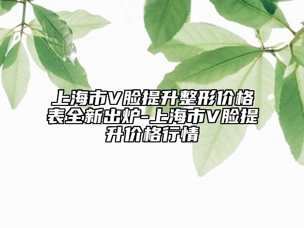 上海市V臉提升整形價格表全新出爐-上海市V臉提升價格行情