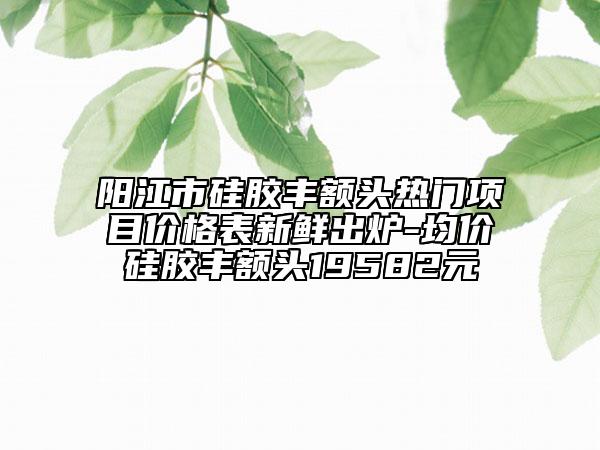 陽(yáng)江市硅膠豐額頭熱門(mén)項(xiàng)目?jī)r(jià)格表新鮮出爐-均價(jià)硅膠豐額頭19582元