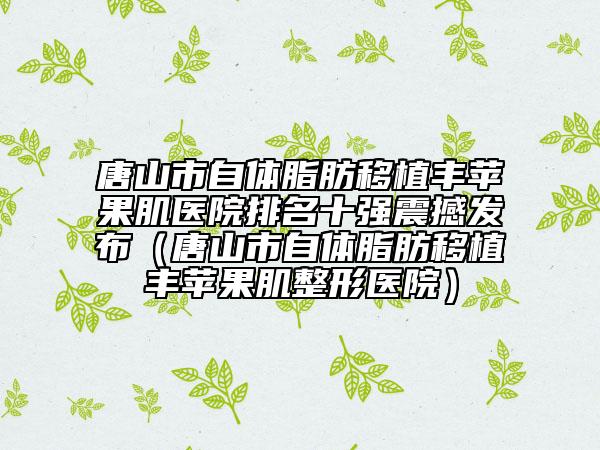 唐山市自體脂肪移植豐蘋果肌醫(yī)院排名十強震撼發(fā)布（唐山市自體脂肪移植豐蘋果肌整形醫(yī)院）