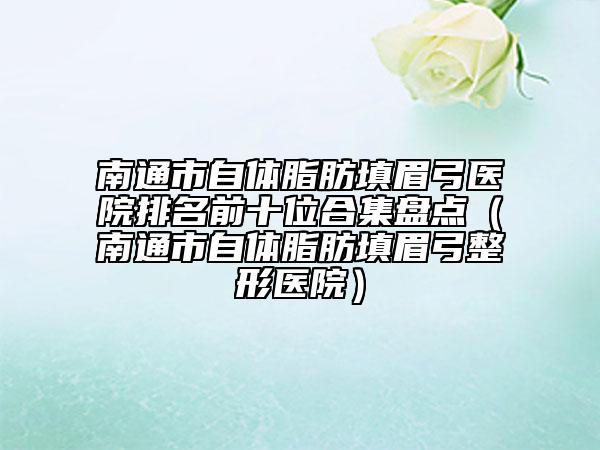 南通市自體脂肪填眉弓醫(yī)院排名前十位合集盤點(diǎn)（南通市自體脂肪填眉弓整形醫(yī)院）
