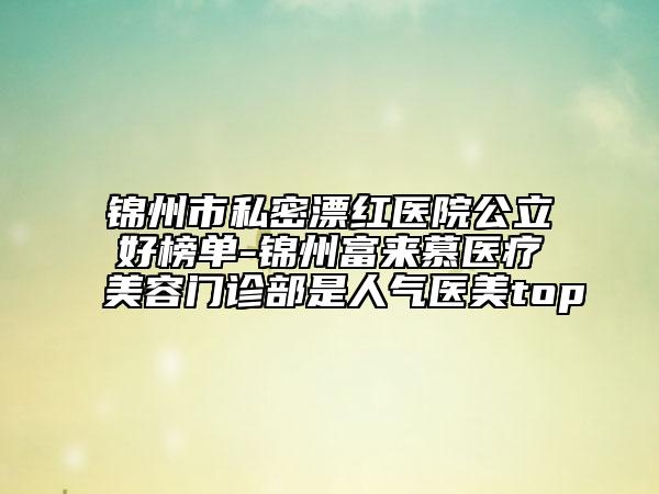 錦州市私密漂紅醫(yī)院公立好榜單-錦州富來慕醫(yī)療美容門診部是人氣醫(yī)美top