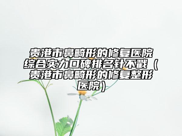 貴港市鼻畸形的修復(fù)醫(yī)院綜合實力口碑排名針不戳（貴港市鼻畸形的修復(fù)整形醫(yī)院）