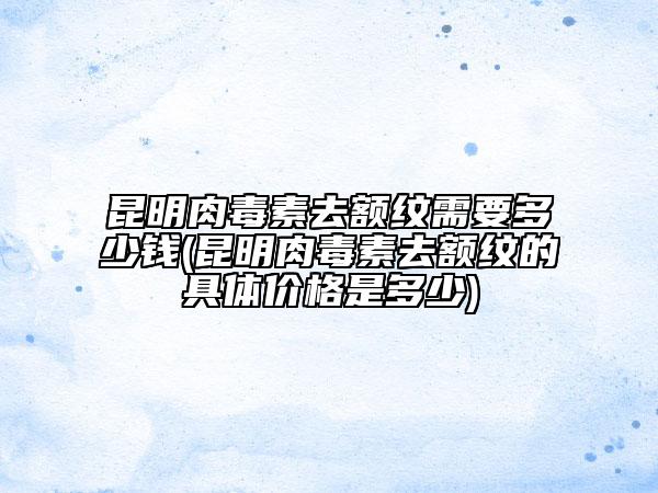 昆明肉毒素去額紋需要多少錢(昆明肉毒素去額紋的具體價格是多少)