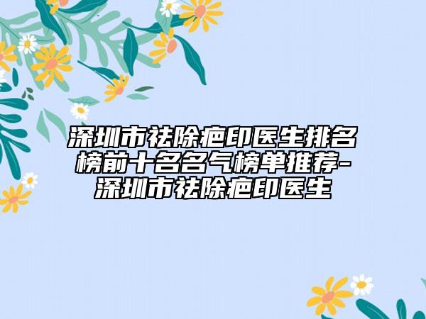 深圳市祛除疤印醫(yī)生排名榜前十名名氣榜單推薦-深圳市祛除疤印醫(yī)生