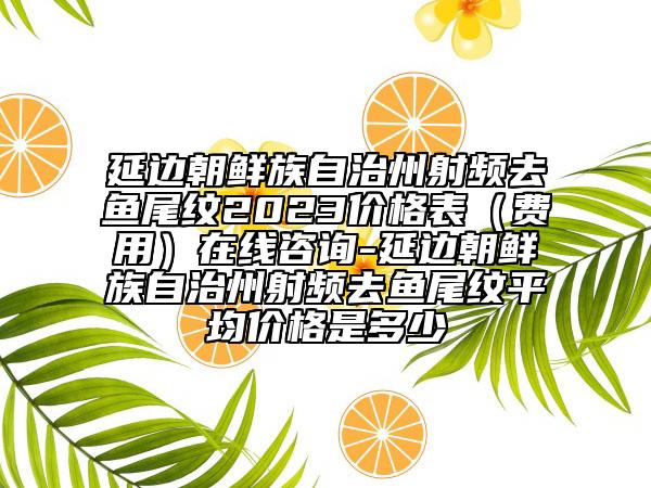 延邊朝鮮族自治州射頻去魚尾紋2023價格表（費用）在線咨詢-延邊朝鮮族自治州射頻去魚尾紋平均價格是多少