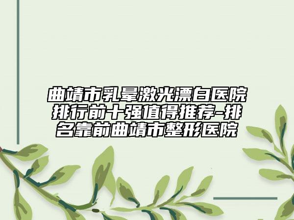 曲靖市乳暈激光漂白醫(yī)院排行前十強(qiáng)值得推薦-排名靠前曲靖市整形醫(yī)院