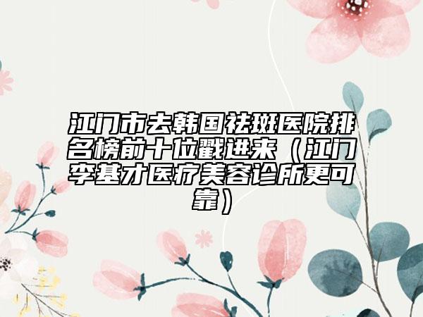 江門市去韓國(guó)祛斑醫(yī)院排名榜前十位戳進(jìn)來(lái)（江門李基才醫(yī)療美容診所更可靠）