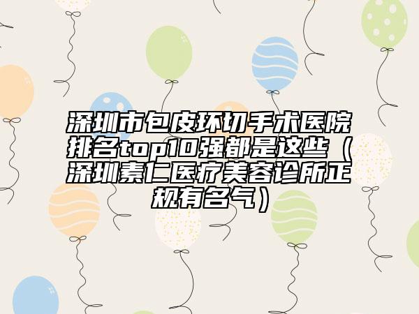 深圳市包皮環(huán)切手術(shù)醫(yī)院排名top10強(qiáng)都是這些（深圳素仁醫(yī)療美容診所正規(guī)有名氣）