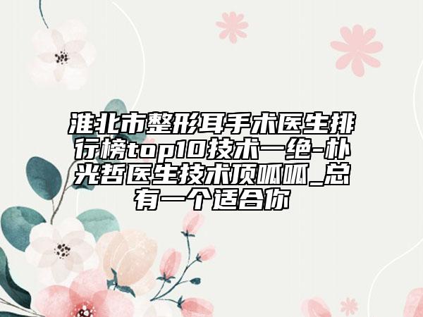 淮北市整形耳手術(shù)醫(yī)生排行榜top10技術(shù)一絕-樸光哲醫(yī)生技術(shù)頂呱呱_總有一個(gè)適合你