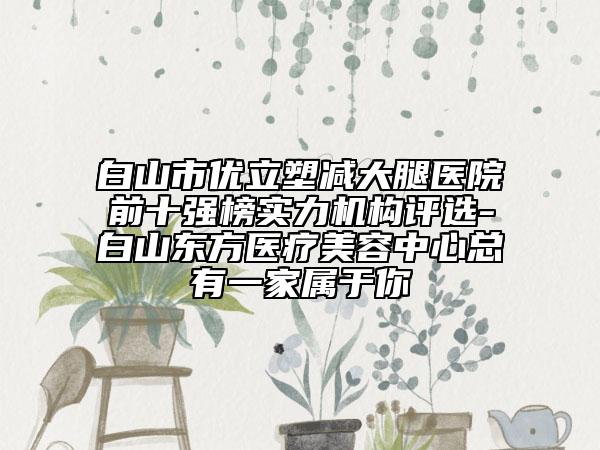 白山市優(yōu)立塑減大腿醫(yī)院前十強榜實力機構(gòu)評選-白山東方醫(yī)療美容中心總有一家屬于你