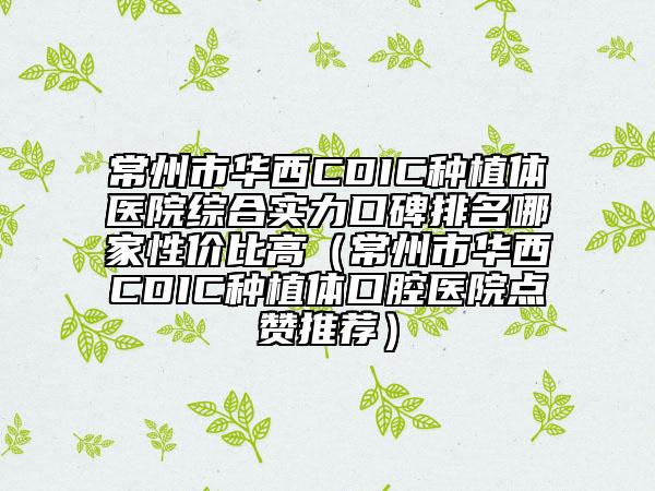 常州市華西CDIC種植體醫(yī)院綜合實(shí)力口碑排名哪家性價(jià)比高（常州市華西CDIC種植體口腔醫(yī)院點(diǎn)贊推薦）