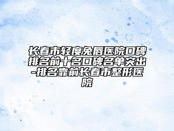 長春市輕度兔唇醫(yī)院口碑排名前十名口碑名單突出-排名靠前長春市整形醫(yī)院