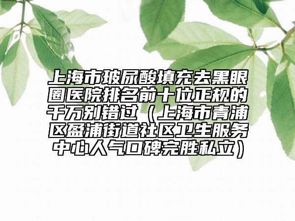 上海市玻尿酸填充去黑眼圈醫(yī)院排名前十位正規(guī)的千萬別錯(cuò)過（上海市青浦區(qū)盈浦街道社區(qū)衛(wèi)生服務(wù)中心人氣口碑完勝私立）