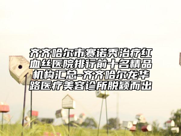 齊齊哈爾市賽諾秀治療紅血絲醫(yī)院排行前十名精品機(jī)構(gòu)匯總-齊齊哈爾龍華路醫(yī)療美容診所脫穎而出