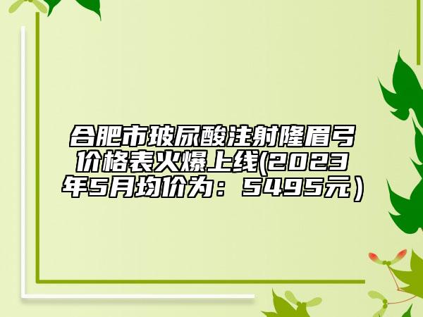 合肥市玻尿酸注射隆眉弓價(jià)格表火爆上線(2023年5月均價(jià)為：5495元）
