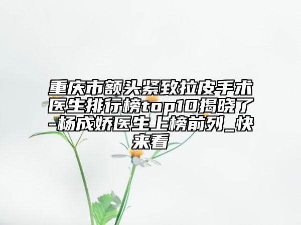 重慶市額頭緊致拉皮手術(shù)醫(yī)生排行榜top10揭曉了-楊成嬌醫(yī)生上榜前列_快來看