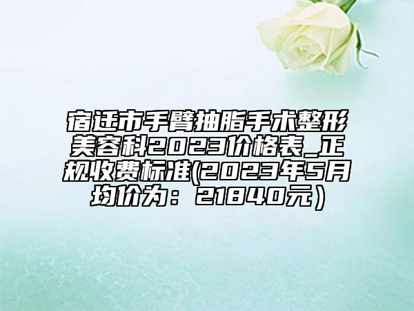 宿遷市手臂抽脂手術(shù)整形美容科2023價格表_正規(guī)收費標(biāo)準(zhǔn)(2023年5月均價為：21840元）