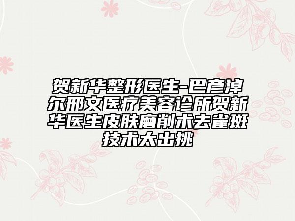 賀新華整形醫(yī)生-巴彥淖爾邢文醫(yī)療美容診所賀新華醫(yī)生皮膚磨削術(shù)去雀斑技術(shù)太出挑