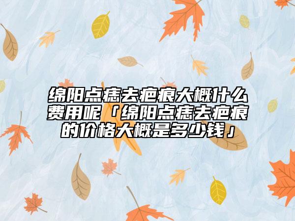 綿陽點痣去疤痕大概什么費用呢「綿陽點痣去疤痕的價格大概是多少錢」
